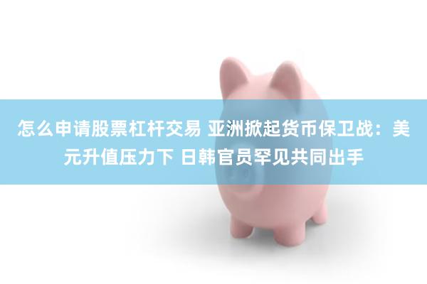 怎么申请股票杠杆交易 亚洲掀起货币保卫战：美元升值压力下 日韩官员罕见共同出手
