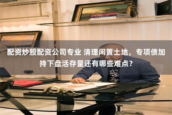 配资炒股配资公司专业 清理闲置土地，专项债加持下盘活存量还有哪些难点？