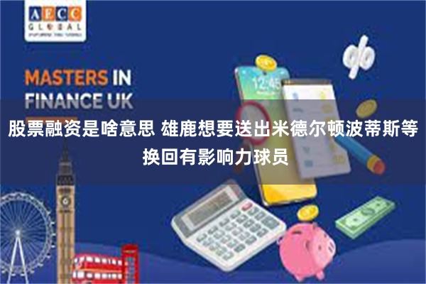股票融资是啥意思 雄鹿想要送出米德尔顿波蒂斯等 换回有影响力球员