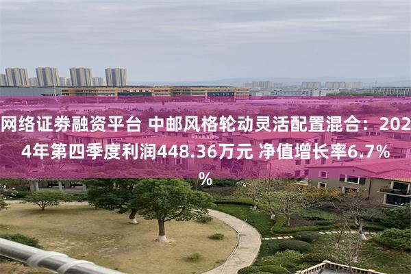 网络证劵融资平台 中邮风格轮动灵活配置混合：2024年第四季度利润448.36万元 净值增长率6.7%