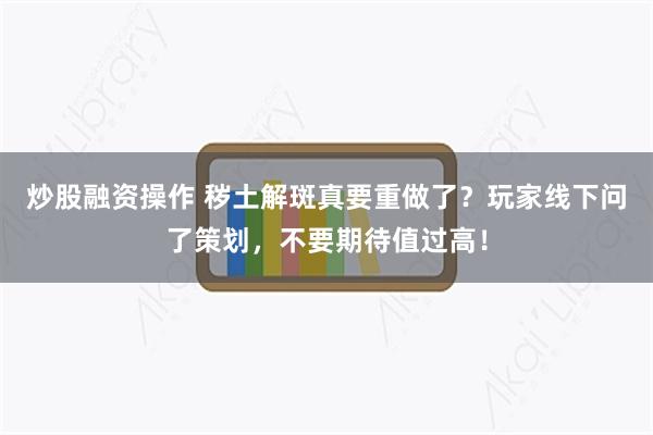 炒股融资操作 秽土解斑真要重做了？玩家线下问了策划，不要期待值过高！
