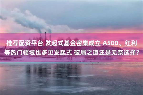 推荐配资平台 发起式基金密集成立 A500、红利等热门领域也多见发起式 破局之道还是无奈选择？