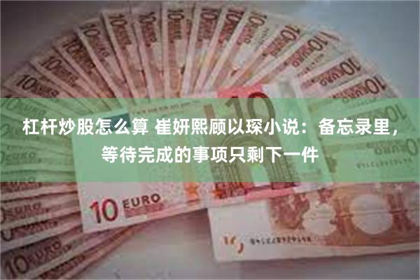 杠杆炒股怎么算 崔妍熙顾以琛小说：备忘录里，等待完成的事项只剩下一件