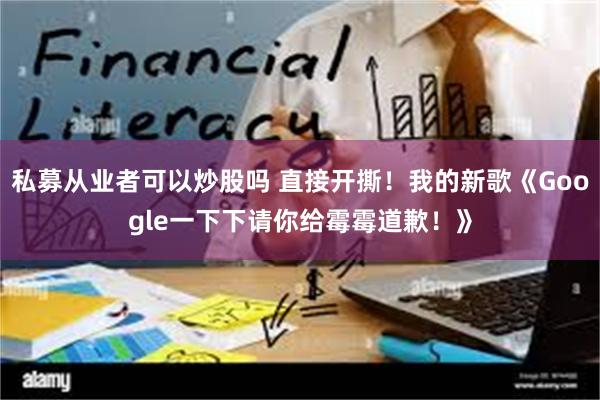 私募从业者可以炒股吗 直接开撕！我的新歌《Google一下下请你给霉霉道歉！》