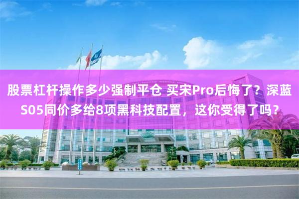 股票杠杆操作多少强制平仓 买宋Pro后悔了？深蓝S05同价多给8项黑科技配置，这你受得了吗？