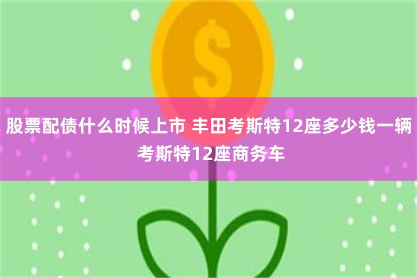 股票配债什么时候上市 丰田考斯特12座多少钱一辆 考斯特12座商务车