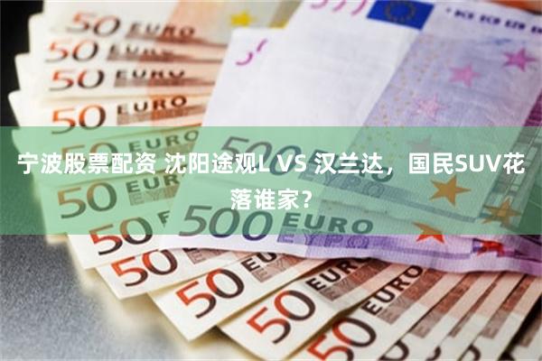 宁波股票配资 沈阳途观L VS 汉兰达，国民SUV花落谁家？