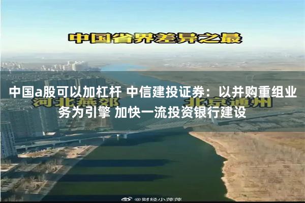 中国a股可以加杠杆 中信建投证券：以并购重组业务为引擎 加快一流投资银行建设