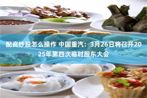 配资炒股怎么操作 中国重汽：3月26日将召开2025年第四次临时股东大会