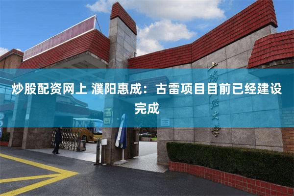 炒股配资网上 濮阳惠成：古雷项目目前已经建设完成