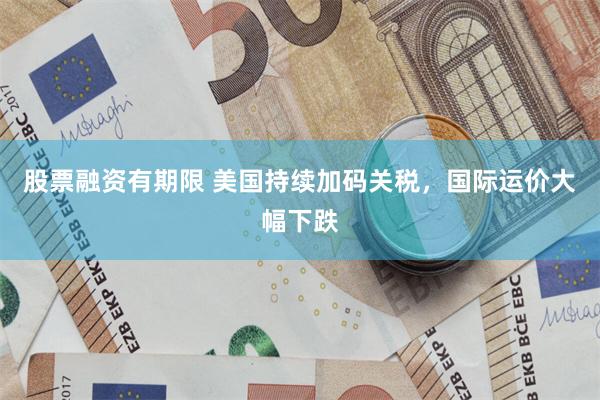股票融资有期限 美国持续加码关税，国际运价大幅下跌