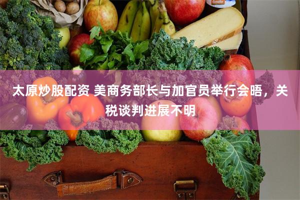 太原炒股配资 美商务部长与加官员举行会晤，关税谈判进展不明