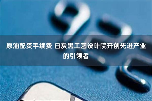 原油配资手续费 白炭黑工艺设计院开创先进产业的引领者