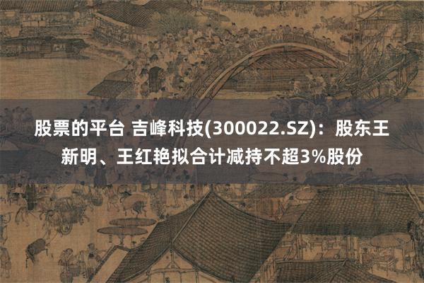 股票的平台 吉峰科技(300022.SZ)：股东王新明、王红艳拟合计减持不超3%股份