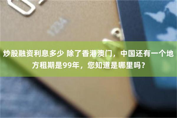 炒股融资利息多少 除了香港澳门，中国还有一个地方租期是99年，您知道是哪里吗？