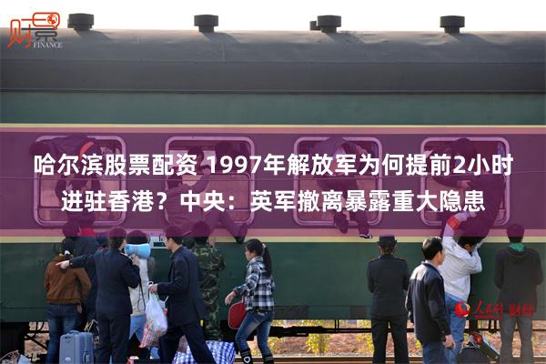 哈尔滨股票配资 1997年解放军为何提前2小时进驻香港？中央：英军撤离暴露重大隐患