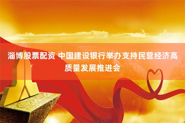淄博股票配资 中国建设银行举办支持民营经济高质量发展推进会