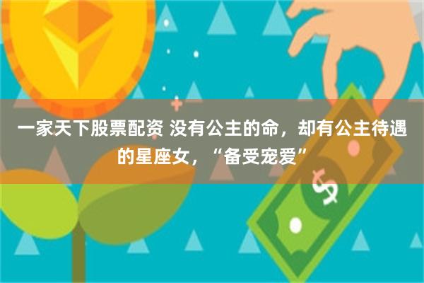 一家天下股票配资 没有公主的命，却有公主待遇的星座女，“备受宠爱”