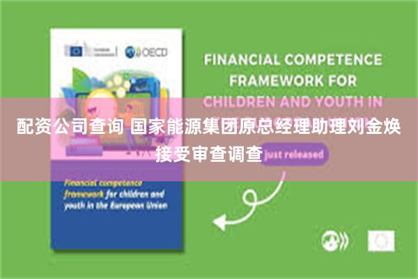 配资公司查询 国家能源集团原总经理助理刘金焕接受审查调查