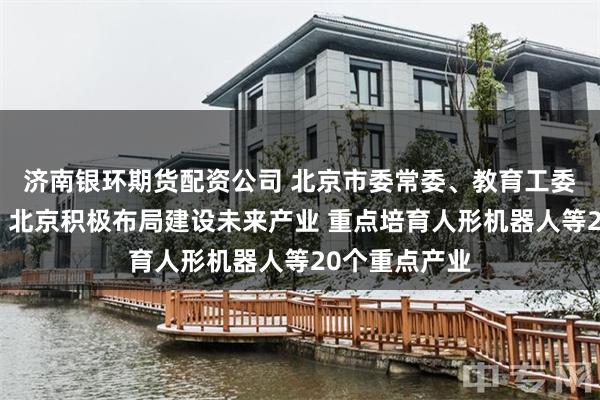 济南银环期货配资公司 北京市委常委、教育工委书记于英杰：北京积极布局建设未来产业 重点培育人形机器人等20个重点产业