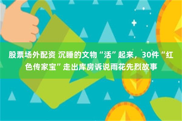 股票场外配资 沉睡的文物“活”起来，30件“红色传家宝”走出库房诉说雨花先烈故事