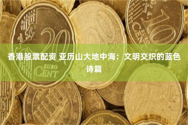 香港股票配资 亚历山大地中海：文明交织的蓝色诗篇