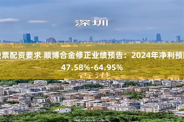 股票配资要求 顺博合金修正业绩预告：2024年净利预降47.58%-64.95%