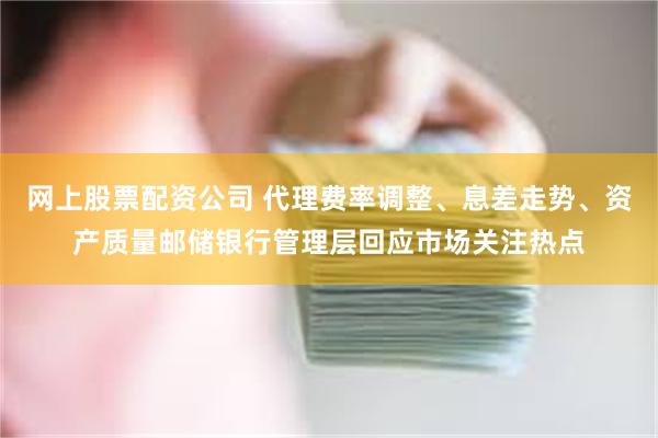 网上股票配资公司 代理费率调整、息差走势、资产质量邮储银行管理层回应市场关注热点
