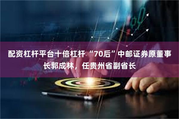 配资杠杆平台十倍杠杆 “70后”中邮证券原董事长郭成林，任贵州省副省长