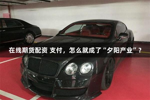 在线期货配资 支付，怎么就成了“夕阳产业”？