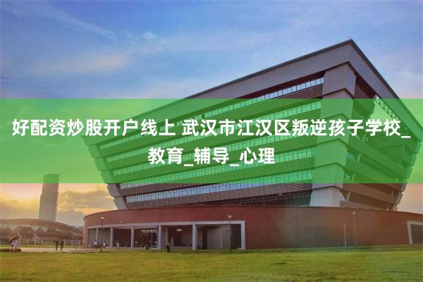 好配资炒股开户线上 武汉市江汉区叛逆孩子学校_教育_辅导_心理