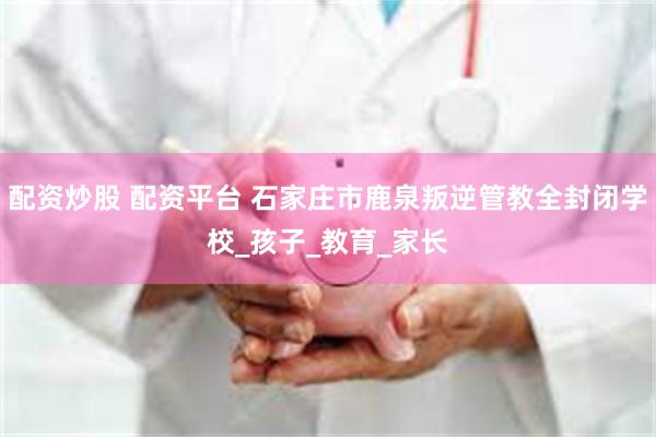 配资炒股 配资平台 石家庄市鹿泉叛逆管教全封闭学校_孩子_教育_家长