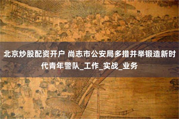 北京炒股配资开户 尚志市公安局多措并举锻造新时代青年警队_工作_实战_业务