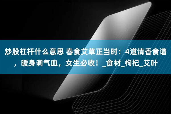 炒股杠杆什么意思 春食艾草正当时：4道清香食谱，暖身调气血，女生必收！_食材_枸杞_艾叶