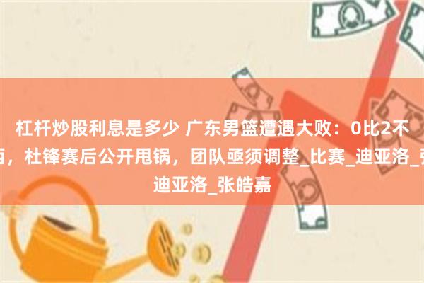 杠杆炒股利息是多少 广东男篮遭遇大败：0比2不敌山西，杜锋赛后公开甩锅，团队亟须调整_比赛_迪亚洛_张皓嘉