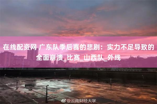 在线配资网 广东队季后赛的悲剧：实力不足导致的全面崩溃_比赛_山西队_外线