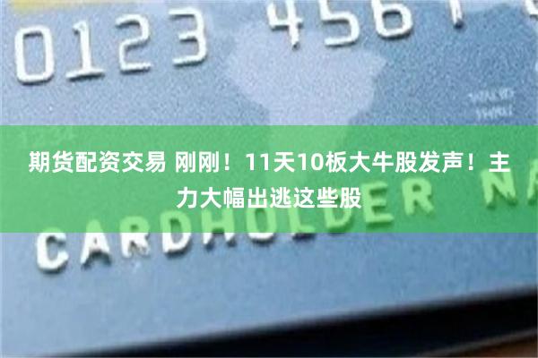 期货配资交易 刚刚！11天10板大牛股发声！主力大幅出逃这些股