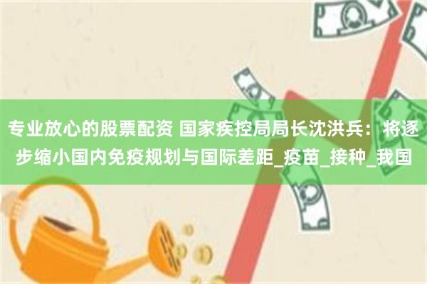 专业放心的股票配资 国家疾控局局长沈洪兵：将逐步缩小国内免疫规划与国际差距_疫苗_接种_我国
