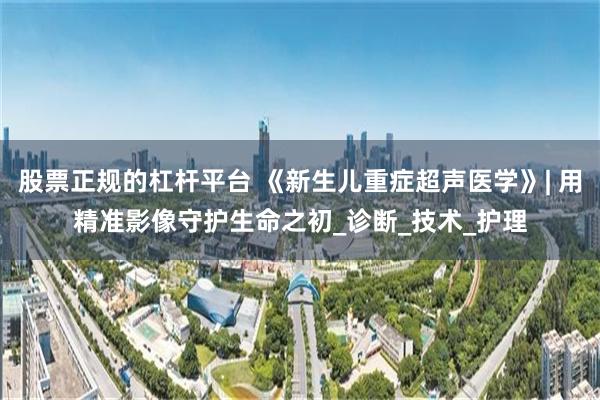 股票正规的杠杆平台 《新生儿重症超声医学》| 用精准影像守护生命之初_诊断_技术_护理