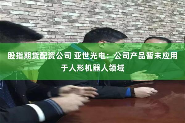 股指期货配资公司 亚世光电：公司产品暂未应用于人形机器人领域