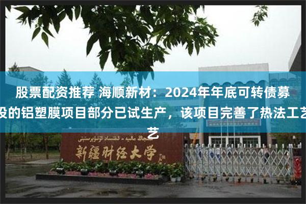 股票配资推荐 海顺新材：2024年年底可转债募投的铝塑膜项目部分已试生产，该项目完善了热法工艺