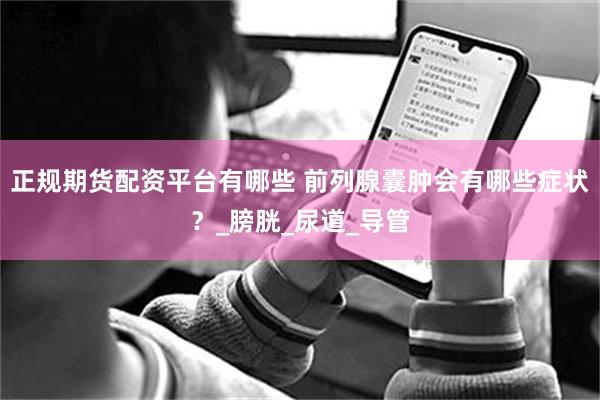 正规期货配资平台有哪些 前列腺囊肿会有哪些症状？_膀胱_尿道_导管