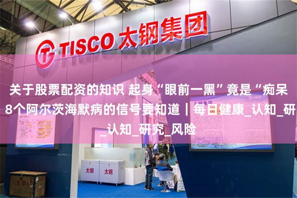 关于股票配资的知识 起身“眼前一黑”竟是“痴呆”前兆？8个阿尔茨海默病的信号要知道｜每日健康_认知_研究_风险