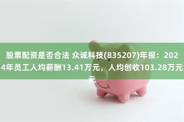 股票配资是否合法 众诚科技(835207)年报：2024年员工人均薪酬13.41万元，人均创收103.28万元