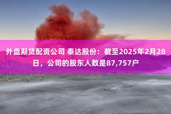 外盘期货配资公司 泰达股份：截至2025年2月28日，公司的股东人数是87,757户