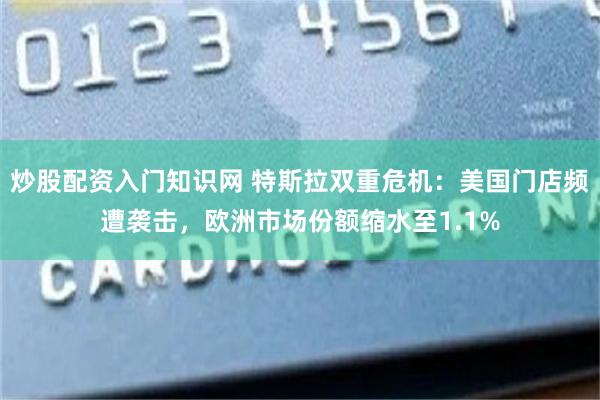 炒股配资入门知识网 特斯拉双重危机：美国门店频遭袭击，欧洲市场份额缩水至1.1%
