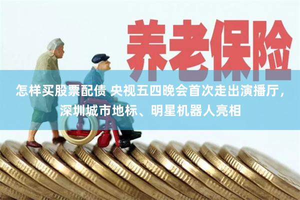 怎样买股票配债 央视五四晚会首次走出演播厅，深圳城市地标、明星机器人亮相