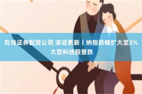 在线证券配资公司 滚动更新丨纳指跌幅扩大至3% 大型科技股普跌