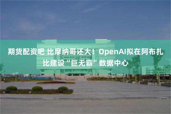 期货配资吧 比摩纳哥还大！OpenAI拟在阿布扎比建设“巨无霸”数据中心