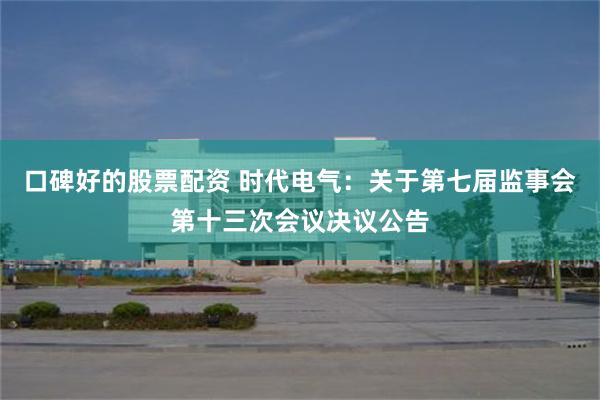 口碑好的股票配资 时代电气：关于第七届监事会第十三次会议决议公告